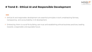 # Trend 8 - Ethical AI and Responsible Development
✓ Ethical AI and responsible development are essential principles in tech, emphasizing fairness,
transparency, and accountability in AI development.
✓ Embracing them is crucial for building user trust and establishing ethical business practices, leading
towards a responsible and equitable future.
 