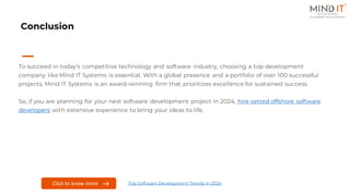 Conclusion
To succeed in today's competitive technology and software industry, choosing a top development
company like Mind IT Systems is essential. With a global presence and a portfolio of over 100 successful
projects, Mind IT Systems is an award-winning firm that prioritizes excellence for sustained success.
So, if you are planning for your next software development project in 2024, hire vetted offshore software
developers with extensive experience to bring your ideas to life.
Click to know more Top Software Development Trends in 2024
 