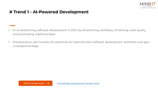 # Trend 1 - AI-Powered Development
✓ AI is transforming software development in 2024 by streamlining workflows, enhancing code quality,
and automating repetitive tasks.
✓ Entrepreneurs who harness AI's potential can optimize their software development workflows and gain
a competitive edge.
Click to know more Top Software Development Trends in 2024
 