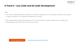 # Trend 3 - Low Code and No Code Development
✓ Low and no-code development platforms are becoming popular for their agility and efficiency, leading
to rapid innovation in the software development industry.
✓ With substantially reduced development time, they promote seamless collaboration, bridging the
divide between technical and non-technical teams.
Click here to know more
Click to know more Top Software Development Trends in 2024
 