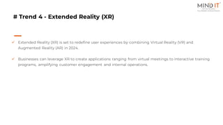 # Trend 4 - Extended Reality (XR)
✓ Extended Reality (XR) is set to redefine user experiences by combining Virtual Reality (VR) and
Augmented Reality (AR) in 2024.
✓ Businesses can leverage XR to create applications ranging from virtual meetings to interactive training
programs, amplifying customer engagement and internal operations.
 
