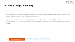 # Trend 5 - Edge Computing
✓ Edge Computing reduces latency and enables real-time processing by placing processing power close
to data sources, transforming software development.
✓ IoT entrepreneurs are adopting Edge Computing to enhance their projects' performance and
responsiveness. This tech has the potential to revolutionize software development and take IoT to new
heights.
Click to know more Top SoftwareDevelopment Trends in 2024
 