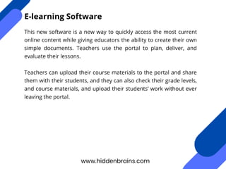 This new software is a new way to quickly access the most current
online content while giving educators the ability to create their own
simple documents. Teachers use the portal to plan, deliver, and
evaluate their lessons.
Teachers can upload their course materials to the portal and share
them with their students, and they can also check their grade levels,
and course materials, and upload their students’ work without ever
leaving the portal.
www.hiddenbrains.com
E-learning Software
 