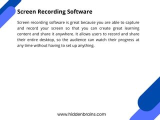 Screen recording software is great because you are able to capture
and record your screen so that you can create great learning
content and share it anywhere. It allows users to record and share
their entire desktop, so the audience can watch their progress at
any time without having to set up anything.
www.hiddenbrains.com
Screen Recording Software
 