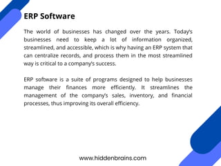 The world of businesses has changed over the years. Today’s
businesses need to keep a lot of information organized,
streamlined, and accessible, which is why having an ERP system that
can centralize records, and process them in the most streamlined
way is critical to a company’s success.
ERP software is a suite of programs designed to help businesses
manage their finances more efficiently. It streamlines the
management of the company’s sales, inventory, and financial
processes, thus improving its overall efficiency.
www.hiddenbrains.com
ERP Software
 