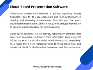 Cloud-based presentation software is gaining popularity among
businesses due to its easy application and high productivity in
creating and delivering presentations. Over the past five years,
cloud-based presentation software has gained enough momentum
to become a ubiquitous tool for communicating.
Cloud-based solutions are increasingly replacing on-premises data
centers as companies outsource their information technology (IT)
infrastructure to the cloud in order to reduce costs and complexity.
As a result, there is an increasing trend to move email, files, and
data to the cloud, for the benefit of businesses and their customers.
www.hiddenbrains.com
Cloud-Based Presentation Software
 