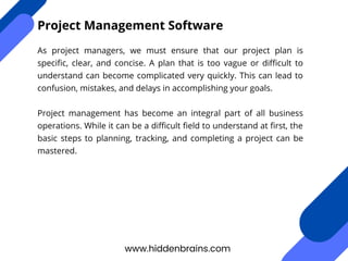 As project managers, we must ensure that our project plan is
specific, clear, and concise. A plan that is too vague or difficult to
understand can become complicated very quickly. This can lead to
confusion, mistakes, and delays in accomplishing your goals.
Project management has become an integral part of all business
operations. While it can be a difficult field to understand at first, the
basic steps to planning, tracking, and completing a project can be
mastered.
www.hiddenbrains.com
Project Management Software
 
