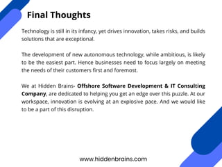 Technology is still in its infancy, yet drives innovation, takes risks, and builds
solutions that are exceptional.
The development of new autonomous technology, while ambitious, is likely
to be the easiest part. Hence businesses need to focus largely on meeting
the needs of their customers first and foremost.
We at Hidden Brains- Offshore Software Development & IT Consulting
Company, are dedicated to helping you get an edge over this puzzle. At our
workspace, innovation is evolving at an explosive pace. And we would like
to be a part of this disruption.
www.hiddenbrains.com
Final Thoughts
 