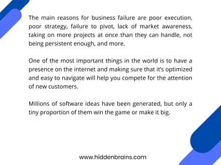 The main reasons for business failure are poor execution,
poor strategy, failure to pivot, lack of market awareness,
taking on more projects at once than they can handle, not
being persistent enough, and more.
One of the most important things in the world is to have a
presence on the internet and making sure that it’s optimized
and easy to navigate will help you compete for the attention
of new customers.
Millions of software ideas have been generated, but only a
tiny proportion of them win the game or make it big.
www.hiddenbrains.com
 