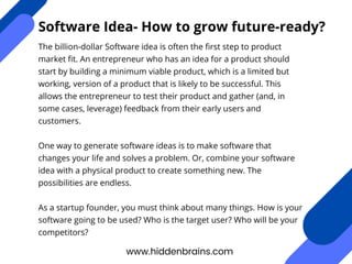 www.hiddenbrains.com
Software Idea- How to grow future-ready?
The billion-dollar Software idea is often the first step to product
market fit. An entrepreneur who has an idea for a product should
start by building a minimum viable product, which is a limited but
working, version of a product that is likely to be successful. This
allows the entrepreneur to test their product and gather (and, in
some cases, leverage) feedback from their early users and
customers.
One way to generate software ideas is to make software that
changes your life and solves a problem. Or, combine your software
idea with a physical product to create something new. The
possibilities are endless.
As a startup founder, you must think about many things. How is your
software going to be used? Who is the target user? Who will be your
competitors?
 