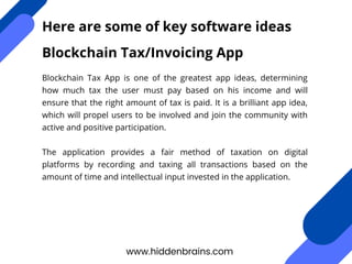 Blockchain Tax App is one of the greatest app ideas, determining
how much tax the user must pay based on his income and will
ensure that the right amount of tax is paid. It is a brilliant app idea,
which will propel users to be involved and join the community with
active and positive participation.
The application provides a fair method of taxation on digital
platforms by recording and taxing all transactions based on the
amount of time and intellectual input invested in the application.
www.hiddenbrains.com
Here are some of key software ideas
Blockchain Tax/Invoicing App
 
