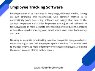 Employee time can be measured in many ways, with each method having
its own strengths and weaknesses. One common method is to
automatically track time using software and assign that time to the
appropriate person and activity. Employees can adjust their behavior to
take advantage of more accurate time tracking or to reduce the amount
of time they spend in meetings and email, which saves them both money
and time.
By using an accurate time-tracking solution, companies can gain a better
understanding of how their employees spend their time. This can be used
to manage overhead more effectively or to ensure employees are billing
the correct amount of time to their clients.
www.hiddenbrains.com
Employee Tracking Software
 