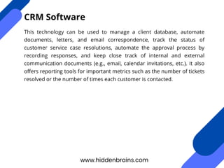 This technology can be used to manage a client database, automate
documents, letters, and email correspondence, track the status of
customer service case resolutions, automate the approval process by
recording responses, and keep close track of internal and external
communication documents (e.g., email, calendar invitations, etc.). It also
offers reporting tools for important metrics such as the number of tickets
resolved or the number of times each customer is contacted.
www.hiddenbrains.com
CRM Software
 