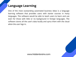 One of the most outstanding automated business ideas is a language
learning software that provides users with starter courses in many
languages. The software would be able to teach users to learn and use
even for those with little or no background in foreign languages. The
software stores all the user’s data locally and syncs them with the cloud
when the user logs in.
www.hiddenbrains.com
Language Learning
 
