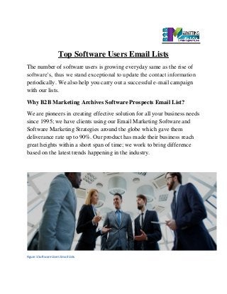 Top Software Users Email Lists
The number of software users is growing everyday same as the rise of
software’s, thus we stand exceptional to update the contact information
periodically. We also help you carry out a successful e-mail campaign
with our lists.
Why B2B Marketing Archives Software Prospects Email List?
We are pioneers in creating effective solution for all your business needs
since 1995; we have clients using our Email Marketing Software and
Software Marketing Strategies around the globe which gave them
deliverance rate up to 90%. Our product has made their business reach
great heights within a short span of time; we work to bring difference
based on the latest trends happening in the industry.
Figure 1 Software Users Email Lists
 