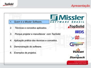 Apresentação1.	Quem é a Missler Software.Técnicas e conceitos aplicados.Porque projetar e manufaturar  com TopSolid.4.	Aplicação prática das técnicas e conceitos.5.	Demonstração do software.6.	Exemplos de projetos.