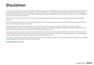 Disclaimer
The information contained in this website is for general information purposes only. Whilst Agrud.com monitors the quality of the information available on
this website and updates the information regularly, we make no representations or warranties of any kind, express or implied, about the completeness,
accuracy, reliability, suitability for a particular purpose or availability with respect to the website or the information, products, services, or related graphics
contained on the website for any purpose.
Before relying on any material contained on this site, users should independently verify its accuracy, currency, completeness and relevance for their
purposes.
The material contained on this site is not made available for the purpose of rendering professional advice. Users should seek independent professional
advice in relation to their particular circumstances.
By making any use of this website you agree that in no event will we be liable for any loss or damage including without limitation, indirect or
consequential loss or damage, or any loss or damage whatsoever arising from loss of data or profits arising out of, or in connection with, the use of this
website. Any reliance you place on such information is therefore strictly at your own risk.
Through this website you are able to link to other websites which are not under the control of Agrud.com. We have no control over the nature, content
and availability of those sites. The inclusion of any links does not imply a recommendation or endorse the views expressed within them. Agrud shall not
accept any responsibility for the content of those websites or your use of those websites.
Every effort is made to keep this website up and running smoothly. However, Agrud.com takes no responsibility for, and will not be liable for, this website
being unavailable for any period of time due to technical issues.
Acknowledgement information.
Copyright ©2015,
 