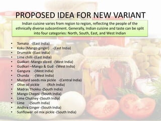 PROPOSED IDEA FOR NEW VARIANT
• Tomato -(East India)
• Koku (Mango ginger) -(East India)
• Drumstik -(East India)
• Lime chilli -(East India)
• Gudkari -Mango sliced -(West India)
• Gudkari –Mango & Gud -(West India)
• Gangura -(West India)
• Chunda -(West India)
• Mustard seeds mix pickle -(Central India)
• Olive oil pickle -(Rich India)
• Madras Thokku -(South India)
• Mango Chepni -(South India)
• Lime Chutney -(South India)
• Lime -(South India)
• Andhra Ginger -(South India)
• Sunflower oil mix pickle -(South India)
Indian cuisine varies from region to region, reflecting the people of the
ethnically diverse subcontinent. Generally, Indian cuisine and taste can be split
into four categories: North, South, East, and West Indian