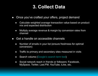 3. Collect Data Once you’ve crafted your offers, project demand Calculate weighted average transaction value based on product mix and expected distribution Multiply average revenue & margin by conversion rates from channel Get a handle on accessible channels Number of emails in your list (ensure freshness for optimal conversion) Traffic to primary and secondary sites measured in visits Search volume ( Google’s search term tool ) Social network reach in friends or followers: Facebook, MySpace, Twitter, Last.FM, YouTube, iLike, etc. 