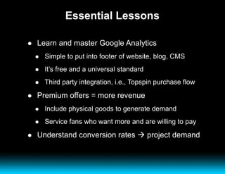 Essential Lessons Learn and master Google Analytics Simple to put into footer of website, blog, CMS It’s free and a universal standard Third party integration, i.e., Topspin purchase flow Premium offers = more revenue Include physical goods to generate demand Service fans who want more and are willing to pay Understand conversion rates    project demand 