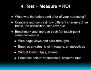 4. Test + Measure = ROI What was the before and after of your marketing?  Compare and contrast how different channels drive traffic, fan acquisition, and revenue Benchmark and improve each fan touch-point sales conversion Web page views and click-throughs Email open-rates, click-throughs, unsubscribes Widget loads, plays, shares Purchase points: impressions, acquired fans 