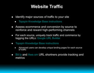 Website Traffic Identify major sources of traffic to your site Topspin Knowledge Base instructions Assess ecommerce and conversion by source to reinforce and reward high-performing channels For each source, uniquely track traffic and commerce by tagging the URLs:  Google URL Builder Topspin Knowledge Base instructions Advanced users can develop unique landing pages for each source of traffic Bit.ly  and  Awe.sm  URL shortners provide tracking and metrics 