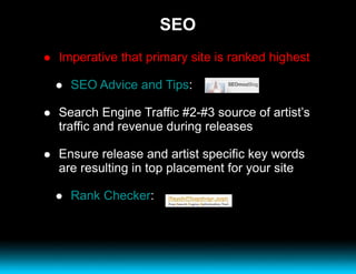 SEO Imperative that primary site is ranked highest SEO Advice and Tips :  Search Engine Traffic #2-#3 source of artist’s traffic and revenue during releases Ensure release and artist specific key words are resulting in top placement for your site Rank Checker : 