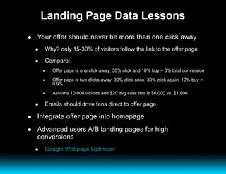 Landing Page Data Lessons Your offer should never be more than one click away Why? only 15-30% of visitors follow the link to the offer page Compare: Offer page is one click away: 30% click and 10% buy = 3% total conversion Offer page is two clicks away: 30% click once, 30% click again, 10% buy = 0.9% Assume 10,000 visitors and $20 avg sale: this is $6,000 vs. $1,800 Emails should drive fans direct to offer page Integrate offer page into homepage Advanced users A/B landing pages for high conversions Google Webpage Optimizer 