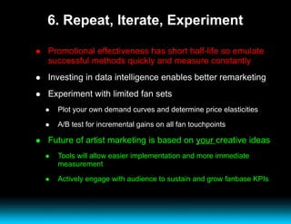 6. Repeat, Iterate, Experiment Promotional effectiveness has short half-life so emulate successful methods quickly and measure constantly Investing in data intelligence enables better remarketing Experiment with limited fan sets Plot your own demand curves and determine price elasticities A/B test for incremental gains on all fan touchpoints Future of artist marketing is based on  your  creative ideas Tools will allow easier implementation and more immediate measurement Actively engage with audience to sustain and grow fanbase KPIs 