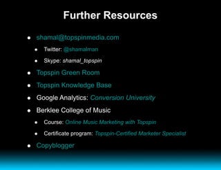 Further Resources [email_address]   Twitter:  @shamalman Skype:  shamal_topspin Topspin Green Room Topspin Knowledge Base Google Analytics:  Conversion University Berklee College of Music Course:  Online Music Marketing with Topspin Certificate program:  Topspin-Certified Marketer Specialist Copyblogger 