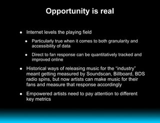 Opportunity is real Internet levels the playing field Particularly true when it comes to both granularity and accessibility of data Direct to fan response can be quantitatively tracked and improved online Historical ways of releasing music for the “industry” meant getting measured by Soundscan, Billboard, BDS radio spins, but now artists can make music for their fans and measure that response accordingly Empowered artists need to pay attention to different key metrics 