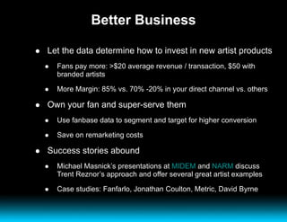 Better Business Let the data determine how to invest in new artist products Fans pay more: >$20 average revenue / transaction, $50 with branded artists More Margin: 85% vs. 70% -20% in your direct channel vs. others Own your fan and super-serve them Use fanbase data to segment and target for higher conversion Save on remarketing costs Success stories abound Michael Masnick’s presentations at  MIDEM  and  NARM  discuss Trent Reznor’s approach and offer several great artist examples Case studies: Fanfarlo, Jonathan Coulton, Metric, David Byrne 