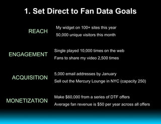 1. Set Direct to Fan Data Goals REACH My widget on 100+ sites this year 50,000 unique visitors this month ENGAGEMENT Single played 10,000 times on the web Fans to share my video 2,500 times ACQUISITION 5,000 email addresses by January Sell out the Mercury Lounge in NYC (capacity 250) MONETIZATION Make $60,000 from a series of DTF offers Average fan revenue is $50 per year across all offers 