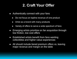 2. Craft Your Offer Authentically connect with your fans Do not focus on topline revenue of one product  Artist as a brand with many products Variety of offers to serve a wide spectrum of fans Emerging artists prioritize on fan acquisition through low friction, low cost offers Established artists benefit from fans wanting collectibles and higher-value experiences All should include tiered premium offers vs. leaving major revenue and margin on the table 