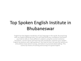 Top Spoken English Institute in
Bhubaneswar
English has the biggest vocabulary of any language in the world. By practicing
with an English speaking tutor, this will help build your confidence and teach
you how to talk on many different subjects using the correct sentence
formation, correct tense and learning new vocabulary. Improve your spoken
English by practice with right guidance. You have to hear the way the words are
articulated, know where to stop, and where to proceed while talking. This
comes by means of training and tuning in to great English.
 