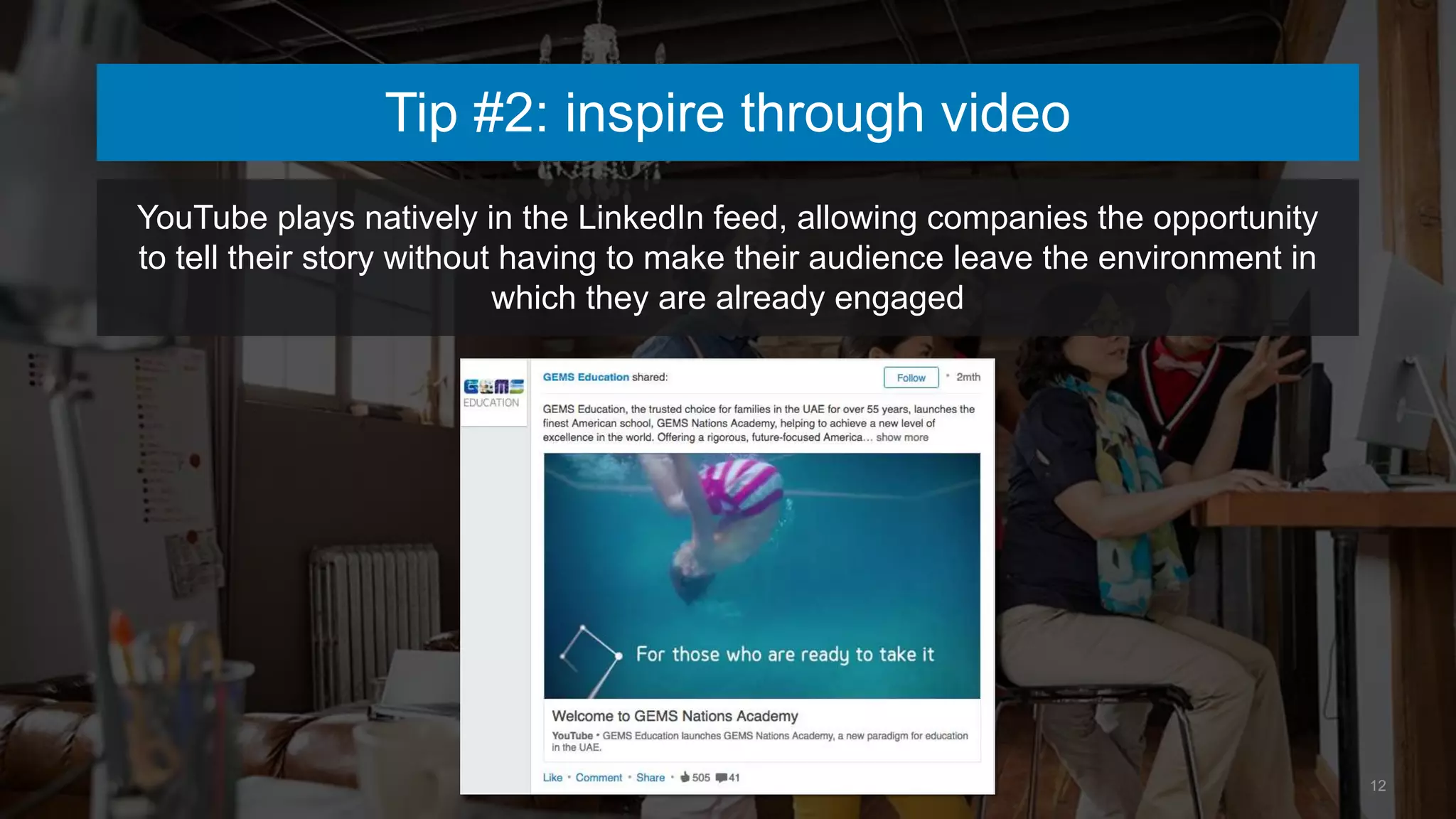 12
Tip #2: inspire through video
YouTube plays natively in the LinkedIn feed, allowing companies the opportunity
to tell their story without having to make their audience leave the environment in
which they are already engaged
 