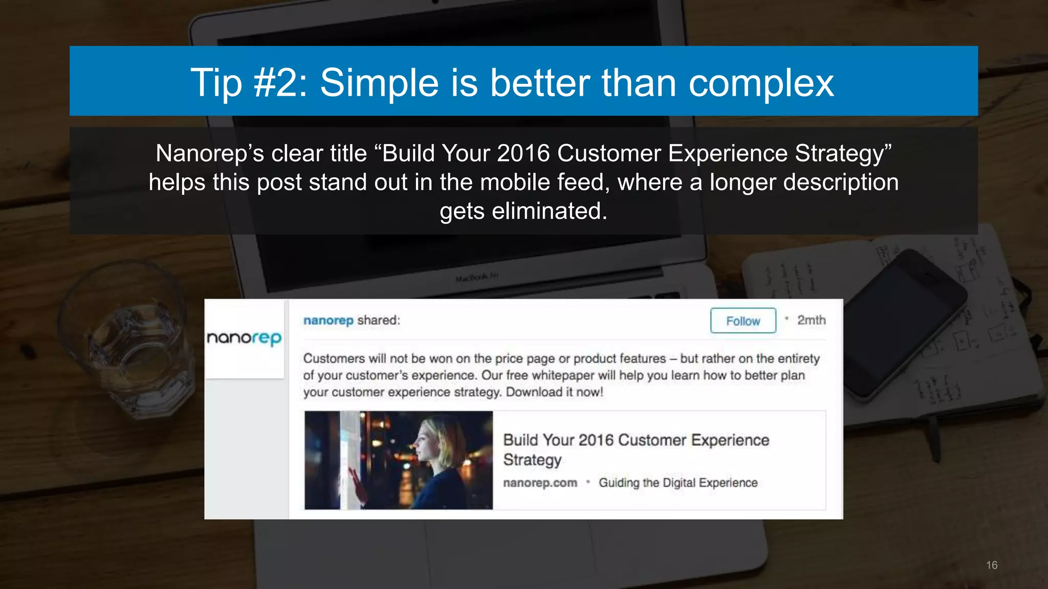 16
Tip #2: Simple is better than complex
Nanorep’s clear title “Build Your 2016 Customer Experience Strategy”
helps this post stand out in the mobile feed, where a longer description
gets eliminated.
 