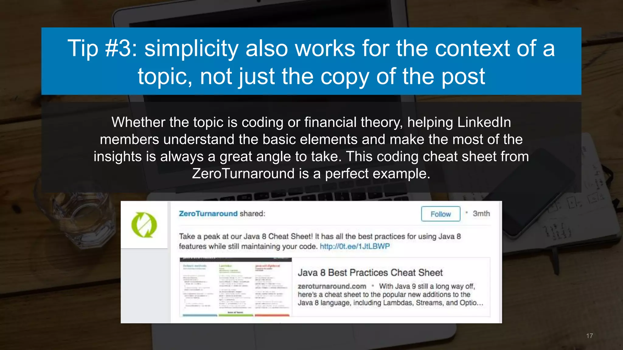 Whether the topic is coding or financial theory, helping LinkedIn
members understand the basic elements and make the most of the
insights is always a great angle to take. This coding cheat sheet from
ZeroTurnaround is a perfect example.
17
Tip #3: simplicity also works for the context of a
topic, not just the copy of the post
 