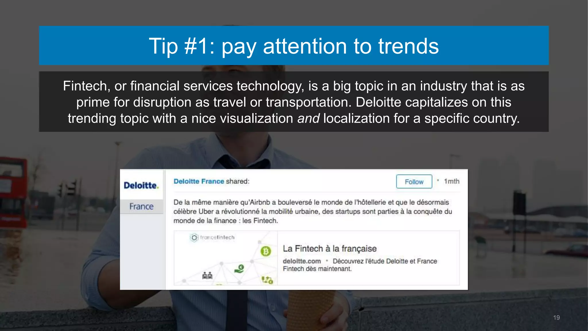 19
Tip #1: pay attention to trends
Fintech, or financial services technology, is a big topic in an industry that is as
prime for disruption as travel or transportation. Deloitte capitalizes on this
trending topic with a nice visualization and localization for a specific country.
 