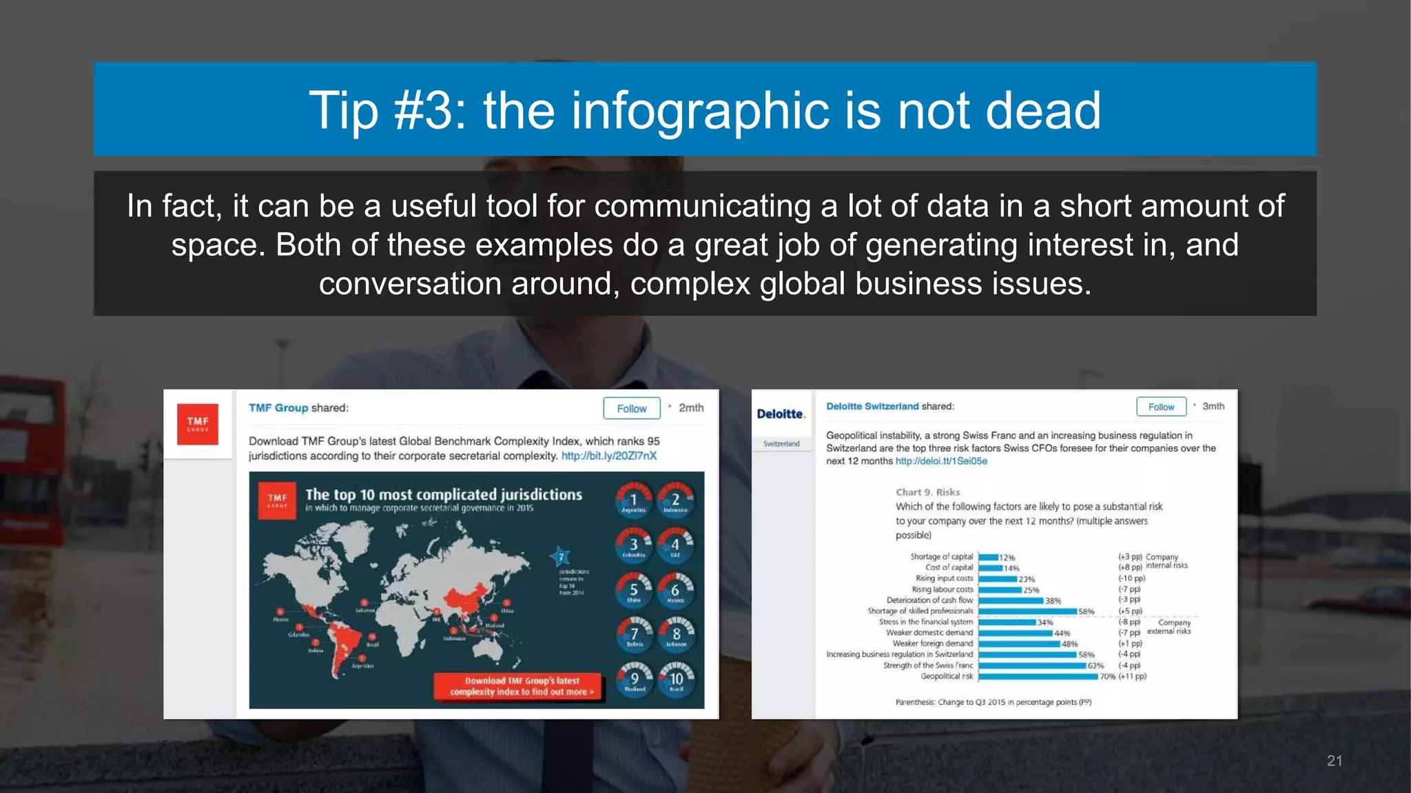 21
In fact, it can be a useful tool for communicating a lot of data in a short amount of
space. Both of these examples do a great job of generating interest in, and
conversation around, complex global business issues.
Tip #3: the infographic is not dead
 