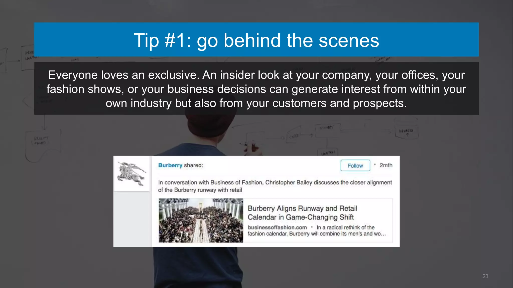 23
Tip #1: go behind the scenes
Everyone loves an exclusive. An insider look at your company, your offices, your
fashion shows, or your business decisions can generate interest from within your
own industry but also from your customers and prospects.
 