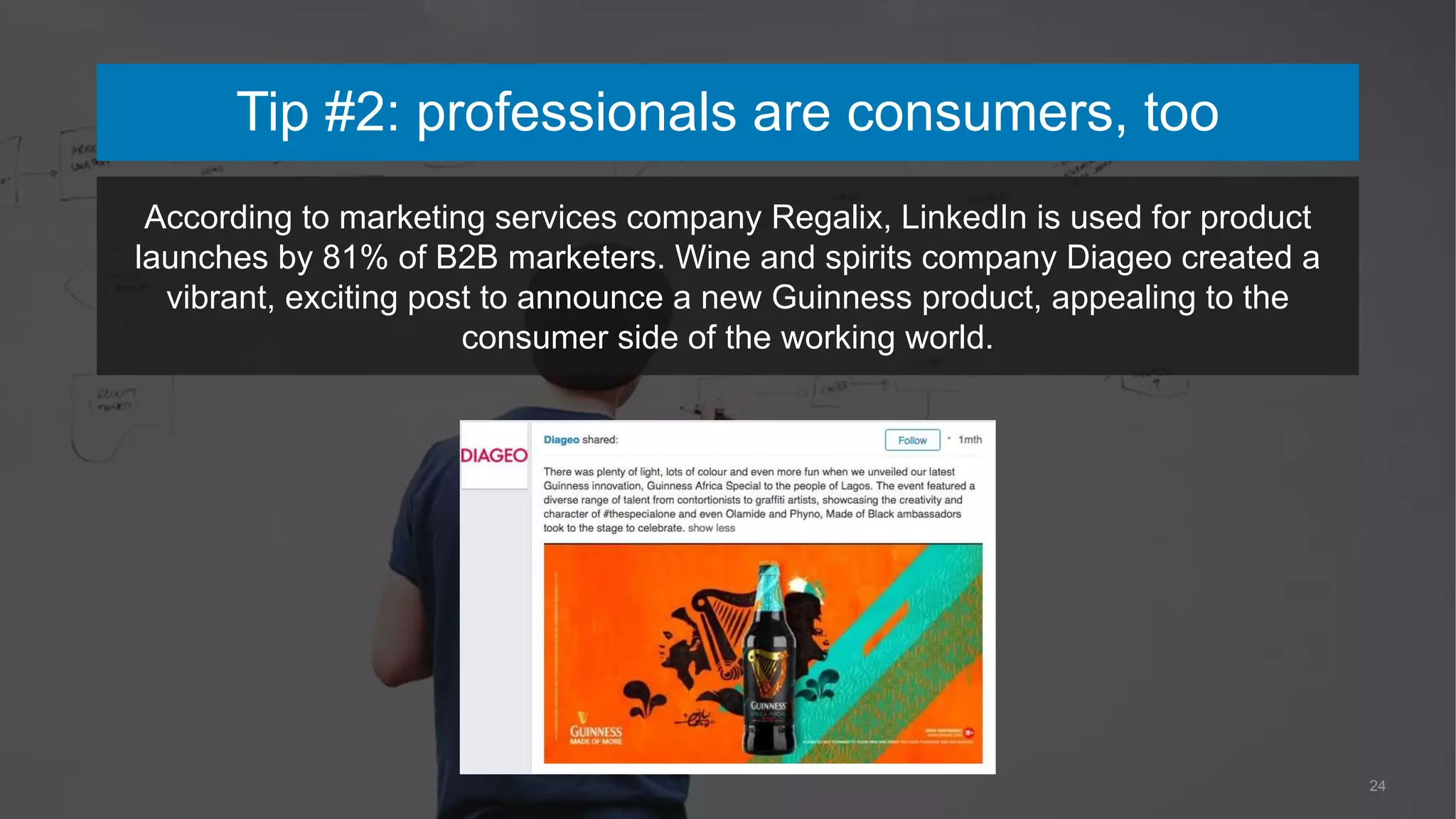24
According to marketing services company Regalix, LinkedIn is used for product
launches by 81% of B2B marketers. Wine and spirits company Diageo created a
vibrant, exciting post to announce a new Guinness product, appealing to the
consumer side of the working world.
Tip #2: professionals are consumers, too
 