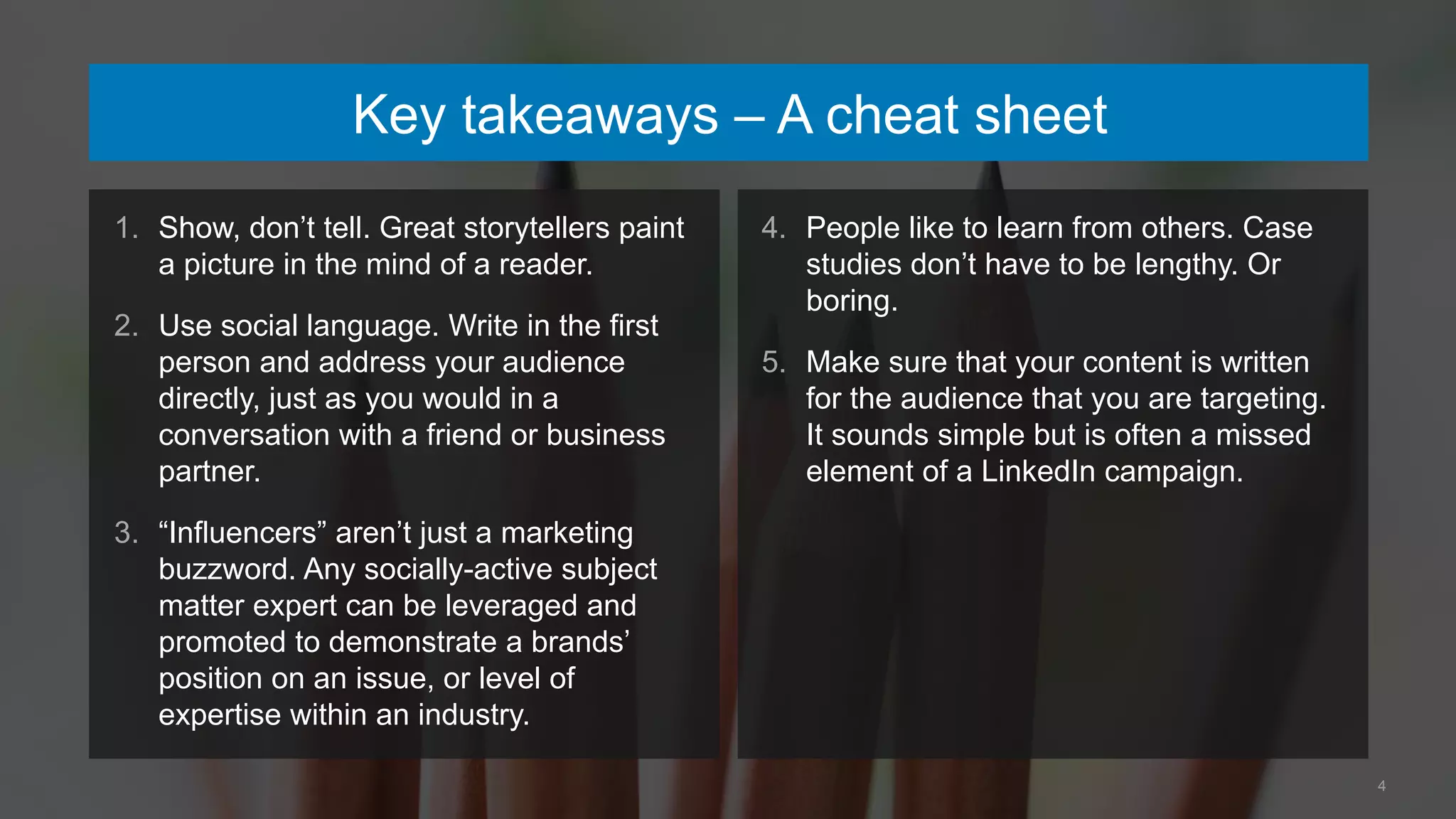 4
Key takeaways – A cheat sheet
1. Show, don’t tell. Great storytellers paint
a picture in the mind of a reader.
2. Use social language. Write in the first
person and address your audience
directly, just as you would in a
conversation with a friend or business
partner.
3. “Influencers” aren’t just a marketing
buzzword. Any socially-active subject
matter expert can be leveraged and
promoted to demonstrate a brands’
position on an issue, or level of
expertise within an industry.
4. People like to learn from others. Case
studies don’t have to be lengthy. Or
boring.
5. Make sure that your content is written
for the audience that you are targeting.
It sounds simple but is often a missed
element of a LinkedIn campaign.
 