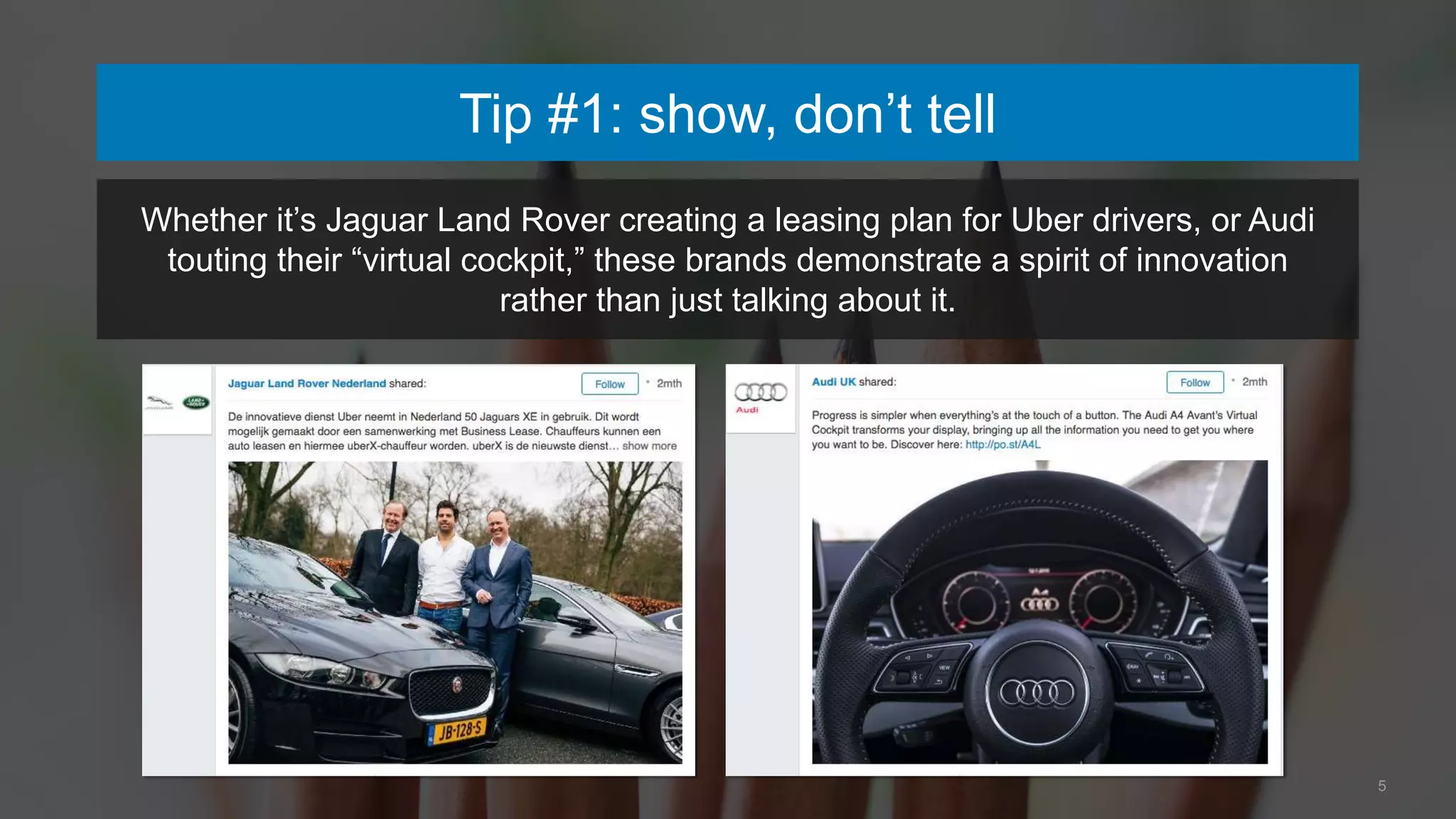 5
Tip #1: show, don’t tell
Whether it’s Jaguar Land Rover creating a leasing plan for Uber drivers, or Audi
touting their “virtual cockpit,” these brands demonstrate a spirit of innovation
rather than just talking about it.
 