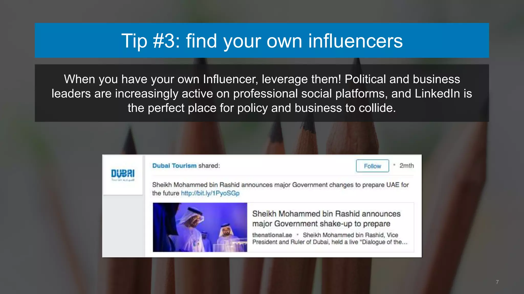 7
Tip #3: find your own influencers
When you have your own Influencer, leverage them! Political and business
leaders are increasingly active on professional social platforms, and LinkedIn is
the perfect place for policy and business to collide.
 