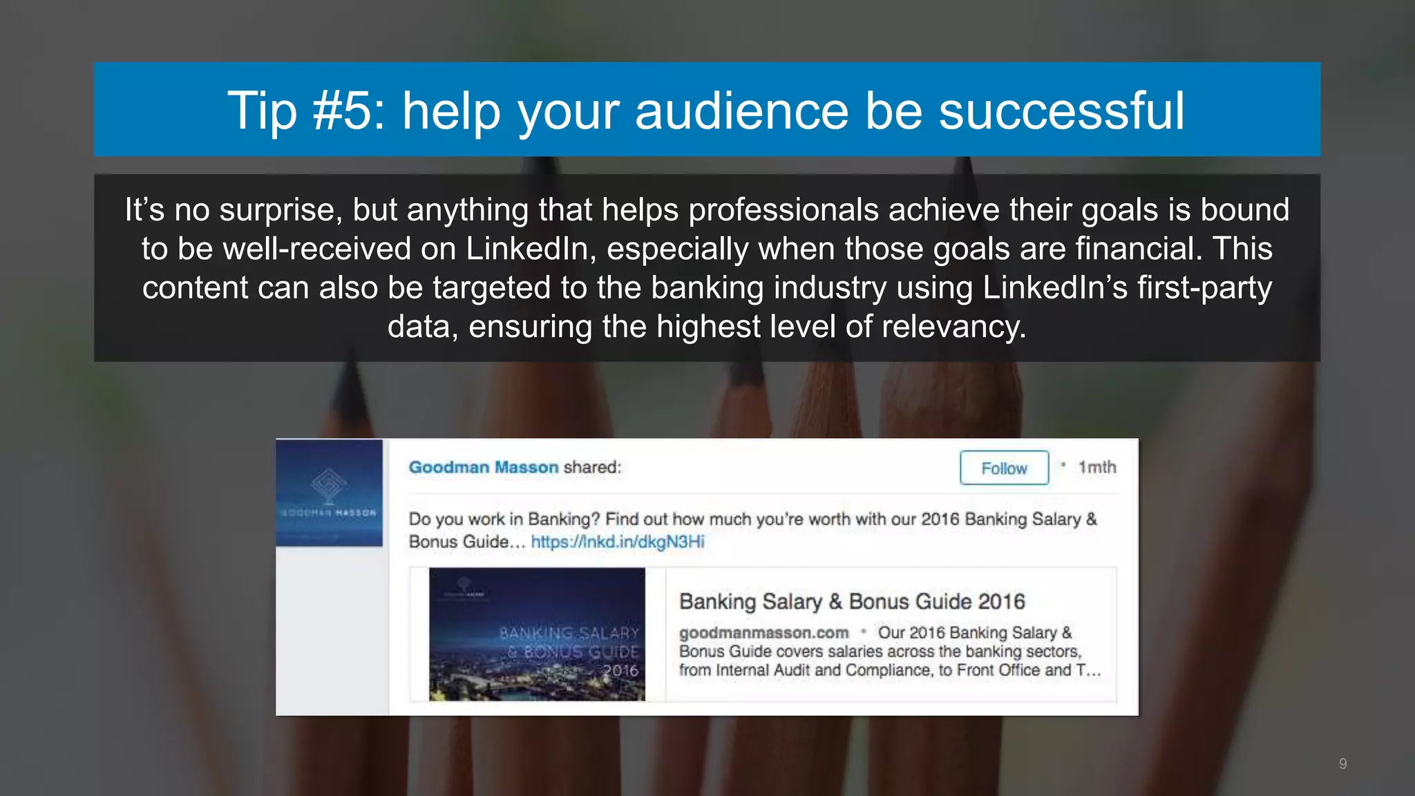 Tip #5: help your audience be successful
9
It’s no surprise, but anything that helps professionals achieve their goals is bound
to be well-received on LinkedIn, especially when those goals are financial. This
content can also be targeted to the banking industry using LinkedIn’s first-party
data, ensuring the highest level of relevancy.
 