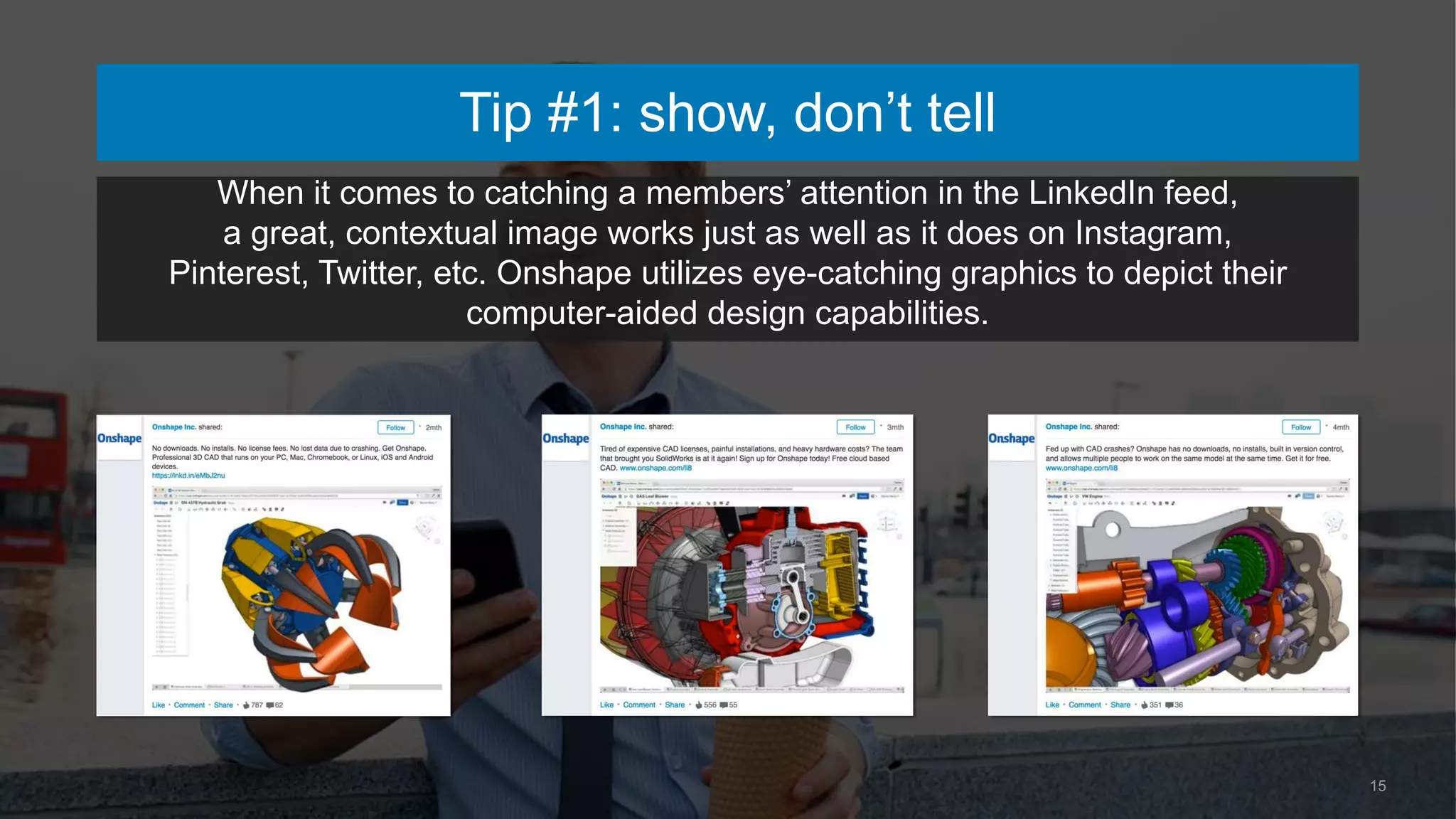 15
When it comes to catching a members’ attention in the LinkedIn feed,
a great, contextual image works just as well as it does on Instagram,
Pinterest, Twitter, etc. Onshape utilizes eye-catching graphics to depict their
computer-aided design capabilities.
Tip #1: show, don’t tell
 