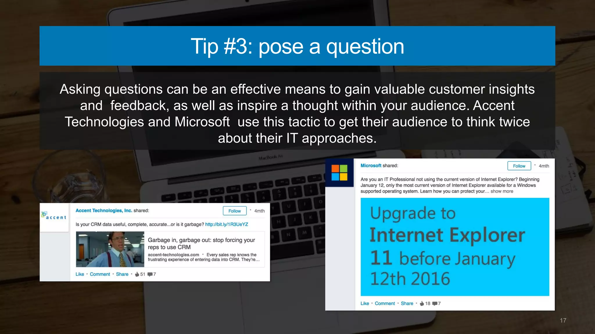 17
Tip #3: pose a question
Asking questions can be an effective means to gain valuable customer insights
and feedback, as well as inspire a thought within your audience. Accent
Technologies and Microsoft use this tactic to get their audience to think twice
about their IT approaches.
 