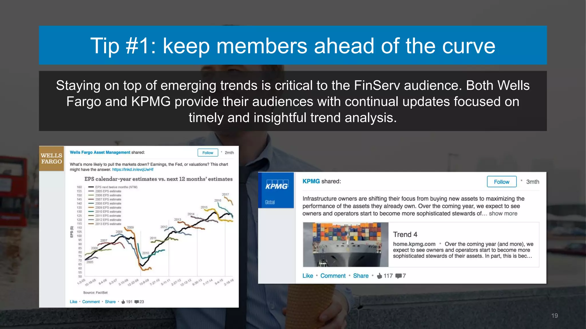 19
Tip #1: keep members ahead of the curve
Staying on top of emerging trends is critical to the FinServ audience. Both Wells
Fargo and KPMG provide their audiences with continual updates focused on
timely and insightful trend analysis.
 