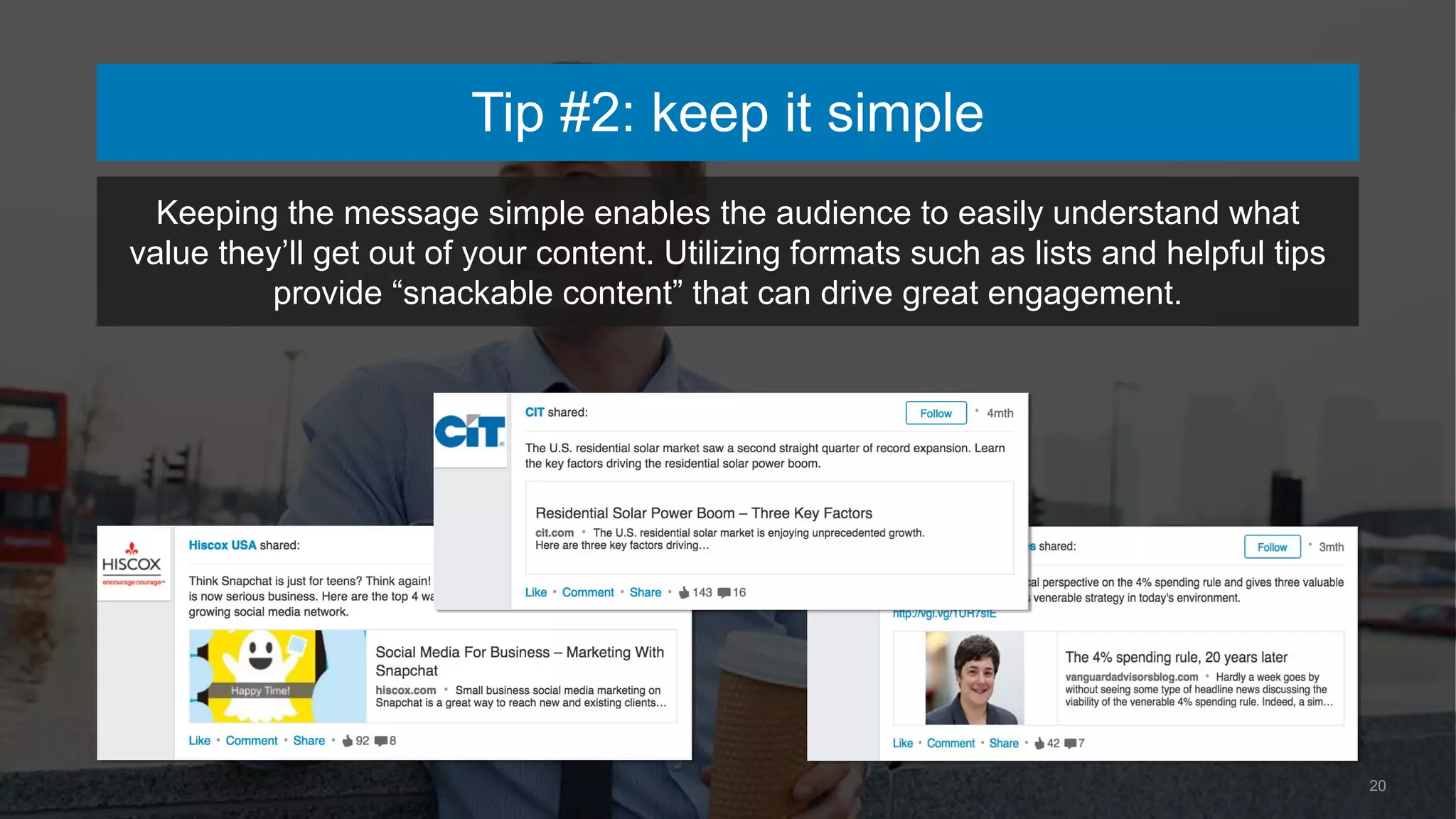 20
Keeping the message simple enables the audience to easily understand what
value they’ll get out of your content. Utilizing formats such as lists and helpful tips
provide “snackable content” that can drive great engagement.
Tip #2: keep it simple
 